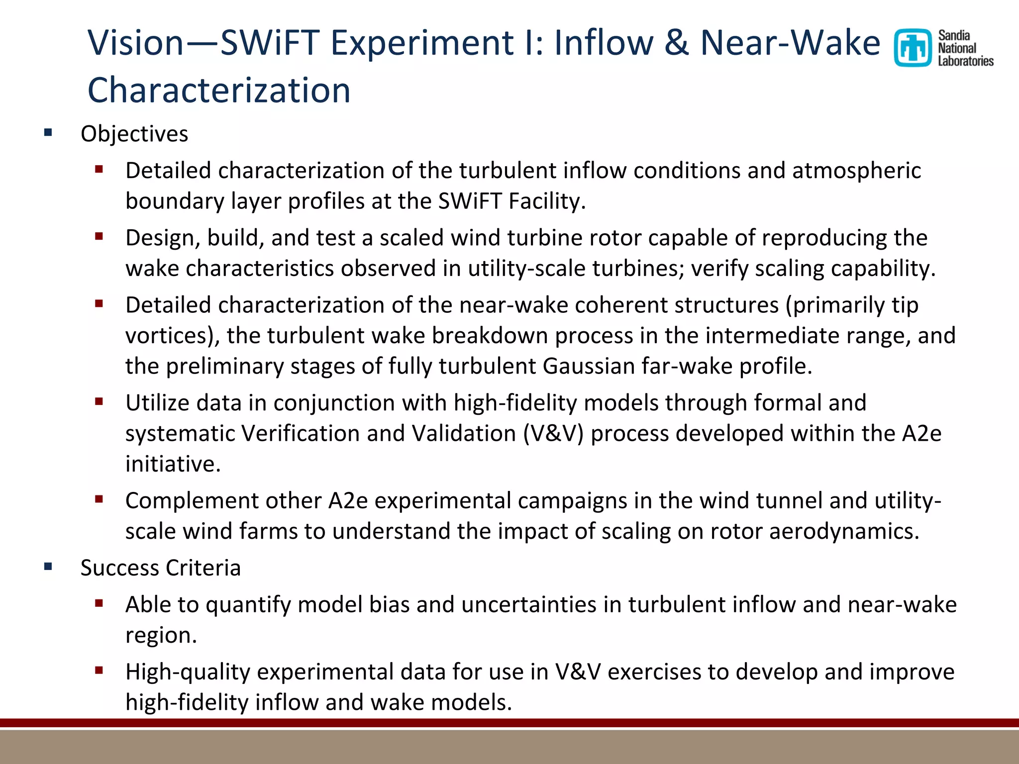 Vision—SWiFT Experiment I: Inflow & Near-Wake Characterization 
Objectives 
Detailed characterization of the turbulent inflow conditions and atmospheric boundary layer profiles at the SWiFT Facility. 
Design, build, and test a scaled wind turbine rotor capable of reproducing the wake characteristics observed in utility-scale turbines; verify scaling capability. 
Detailed characterization of the near-wake coherent structures (primarily tip vortices), the turbulent wake breakdown process in the intermediate range, and the preliminary stages of fully turbulent Gaussian far-wake profile. 
Utilize data in conjunction with high-fidelity models through formal and systematic Verification and Validation (V&V) process developed within the A2e initiative. 
Complement other A2e experimental campaigns in the wind tunnel and utility- scale wind farms to understand the impact of scaling on rotor aerodynamics. 
Success Criteria 
Able to quantify model bias and uncertainties in turbulent inflow and near-wake region. 
High-quality experimental data for use in V&V exercises to develop and improve high-fidelity inflow and wake models. 