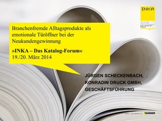 Branchenfremde Alltagsprodukte als
emotionale Türöffner bei der
Neukundengewinnung
»INKA – Das Katalog-Forum«
19./20. März 2014
JÜRGEN SCHECKENBACH,
KONRADIN DRUCK GMBH,
GESCHÄFTSFÜHRUNG
 