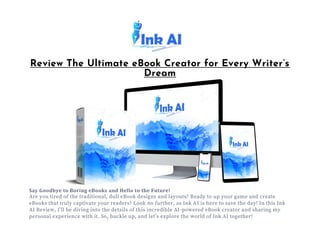 Review The Ultimate eBook Creator for Every Writer’s
Dream
Say Goodbye to Boring eBooks and Hello to the Future!
Are you tired of the traditional, dull eBook designs and layouts? Ready to up your game and create
eBooks that truly captivate your readers? Look no further, as Ink AI is here to save the day! In this Ink
AI Review, I’ll be diving into the details of this incredible AI-powered eBook creator and sharing my
personal experience with it. So, buckle up, and let’s explore the world of Ink AI together!
 