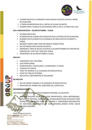 Calle Márquez 219 - 2 Piso Ofc. 204 Cusco – Perú
www.groupempiretours.com.pe
Reservas:
info@groupempiretours.com.pe
groupempiretours@gmail.com
Fijo: +51 84598789 / +51 84284221
Celular: +51 992767212 / +51 992767216
• 14:00PM INICIO DE LA CAMINATA HACIA AGUAS CALIENTES (10 KM 3 HORAS
DE DURACION)
• 17:30PM ACOMODACION EN EL HOSTAL DE AGUAS CALIENTES
• 20:00PM CENA Y CHARLA DE ACTIVIDADES PARA EL DIA 4, A CARGO DEL GUIA
DIA 4: MACHUPICCHU – OLLANTAYTAMBO – CUSCO
• 04:30AM DESAYUNO
• 05:00AM BUS DE SUBIDA HACIA MACHUPICCHU (25 MINUTOS DE DURACION)
• 06:00AM VISITA GUIADA EN LA CIUDADELA DE MACHUPICCHU DURANTE 2
HORAS
• 08:00AM TIEMPO LIBRE PARA EXPLORAR O TOMAR FOTOS
• BUS DE BAJADA HACIA AGUAS CALIENTES
• ABORDAR EL TREN DE AGUAS CALIENTES A OLLANTAYTAMBO EN FUNCION DEL
HORARIO DEL TICKET DEL TREN QUE TENGA.
• TRANSPORTE DE OLLANTAYTAMBO A CUSCO
INCLUYE:
• TRANSPORTE IDA Y RETORNO
• GUIA PROFECIONAL
• ALIMENTACION: 3 DESAYUNOS / 3 ALMUERZOS / 3 CENAS
• 3 NOCHES DE HOSTAL
• TICKET DE INGRESO A LA CIUDADELA DE MACHUPICCHU
• TICKET DE TREN DE RETORNO
• BICICLETAS E IMPLEMENTOS DE SEGURIDAD
NO INCLUYE:
• BUS DE SUBIDA Y BAJADA A LA CIUDADELA DE MACHUPICCHU.
• DESAYUNO DEL PRIMER DIA, ALMUERZO DEL CUARTO DIA.
RECOMENDACIONES:
LOS APASAJEROS DEBERAN LLEVAR DE MANERA PERSONAL LO SIGUIENTE:
• MOCHILA PEQUEÑA SOLO PARA COSAS IMPORTANTES, ROPA IMPERMEABLE,
ZAPATOS DE TRECKING, LENTES DE SOL, BLOQUEADOR SOLAR, REPELENTE PARA
MOSQUITOS, SOMBRERO PARA SOL, CAMARA Y CARGADORES,DOCUMENTOS
DE IDENTIDAD, IMPLEMENTOS DE ASEO PERSONAL,DINERO EXTRA SEGÚN
CRITERIO PERSONAL.
Atentamente,
Marlene Ugarte Gutiérrez
Gerente
 