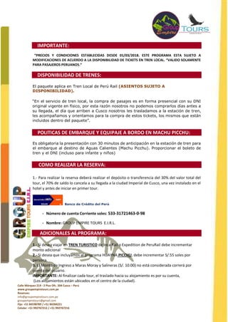Calle Márquez 219 - 2 Piso Ofc. 204 Cusco – Perú
www.groupempiretours.com.pe
Reservas:
info@groupempiretours.com.pe
groupempiretours@gmail.com
Fijo: +51 84598789 / +51 84284221
Celular: +51 992767212 / +51 992767216
IMPORTANTE:
“PRECIOS Y CONDICIONES ESTABLECIDAS DESDE 01/03/2018. ESTE PROGRAMA ESTA SUJETO A
MODIFICACIONES DE ACUERDO A LA DISPONIBILIDAD DE TICKETS EN TREN LOCAL. “VALIDO SOLAMENTE
PARA PASAJEROS PERUANOS.”
DISPONIBILIDAD DE TRENES:
El paquete aplica en Tren Local de Perú Rail (ASIENTOS SUJETO A
DISPONIBILIDAD).
“En el servicio de tren local, la compra de pasajes es en forma presencial con su DNI
original vigente en físico, por esta razón nosotros no podemos comprarlos días antes a
su llegada, el día que arriben a Cusco nosotros les trasladamos a la estación de tren,
les acompañamos y orientamos para la compra de estos tickets, los mismos que están
incluidos dentro del paquete”.
POLITICAS DE EMBARQUE Y EQUIPAJE A BORDO EN MACHU PICCHU:
Es obligatoria la presentación con 30 minutos de anticipación en la estación de tren para
el embarque al destino de Aguas Calientes (Machu Picchu). Proporcionar el boleto de
tren y el DNI (incluso para infante y niños)
COMO REALIZAR LA RESERVA:
1.- Para realizar la reserva deberá realizar el depósito o transferencia del 30% del valor total del
tour, el 70% de saldo lo cancela a su llegada a la ciudad Imperial de Cusco, una vez instalado en el
hotel y antes de iniciar en primer tour.
Banco de Crédito del Perú
• Número de cuenta Corriente soles: 533-31721463-0-98
• Nombre: GROUP EMPIRE TOURS E.I.R.L.
ADICIONALES AL PROGRAMA:
1.- Si desea viajar en TREN TURISTICO de Inca Rail o Expedition de PeruRail debe incrementar
monto adicional
2.- Si desea que incluyamos al programa HUAYNA PICCHU, debe incrementar S/.55 soles por
persona.
3. El Monto de Ingreso a Maras Moray y Salineras (S/. 10.00) no está considerada correrá por
cuenta del usuario.
IMPORTANTE: Al finalizar cada tour, el traslado hacia su alojamiento es por su cuenta,
(Los alojamientos están ubicados en el centro de la ciudad).
 