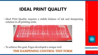 INKANDDAMPENINGSOLUTIONINBALANCE1
2
Perfect print
• Perfect print results require ideally set machines
• The test forms from Fogra and Heidelberg offer effective support by
highlighting typical problems and their causes in the print image.
 
