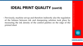 INKANDDAMPENINGSOLUTIONINBALANCE1
3
IDEAL PRINT QUALITY (cont’d)
• Previously, machine set-up and therefore indirectly also the regulation
of the balance between ink and dampening solution took place by
measuring the ink density of the control patches on the edge of the
printed sheet
 