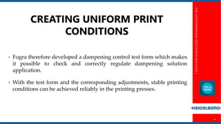 INKANDDAMPENINGSOLUTIONINBALANCE1
4
CREATING UNIFORM PRINT
CONDITIONS
• Fogra therefore developed a dampening control test form which makes
it possible to check and correctly regulate dampening solution
application.
• With the test form and the corresponding adjustments, stable printing
conditions can be achieved reliably in the printing presses.
 