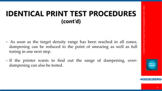 INKANDDAMPENINGSOLUTIONINBALANCE1
6
IDENTICAL PRINT TEST PROCEDURES
(cont’d)
• As soon as the target density range has been reached in all zones,
dampening can be reduced to the point of smearing as well as full
toning in one next step.
• If the printer wants to find out the range of dampening, over-
dampening can also be tested.
 