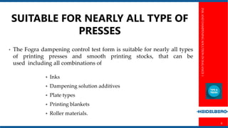 INKANDDAMPENINGSOLUTIONINBALANCE1
8
• The Fogra dampening control test form is suitable for nearly all types
of printing presses and smooth printing stocks, that can be
used including all combinations of
 Inks
 Dampening solution additives
 Plate types
 Printing blankets
 Roller materials.
SUITABLE FOR NEARLY ALL TYPE OF
PRESSES
 