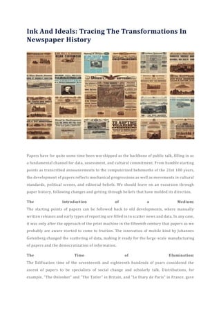 Ink And Ideals: Tracing The Transformations In
Newspaper History
Papers have for quite some time been worshipped as the backbone of public talk, filling in as
a fundamental channel for data, assessment, and cultural commitment. From humble starting
points as transcribed announcements to the computerized behemoths of the 21st 100 years,
the development of papers reflects mechanical progressions as well as movements in cultural
standards, political scenes, and editorial beliefs. We should leave on an excursion through
paper history, following changes and getting through beliefs that have molded its direction.
The Introduction of a Medium:
The starting points of papers can be followed back to old developments, where manually
written releases and early types of reporting are filled in to scatter news and data. In any case,
it was only after the approach of the print machine in the fifteenth century that papers as we
probably are aware started to come to fruition. The innovation of mobile kind by Johannes
Gutenberg changed the scattering of data, making it ready for the large-scale manufacturing
of papers and the democratization of information.
The Time of Illumination:
The Edification time of the seventeenth and eighteenth hundreds of years considered the
ascent of papers to be specialists of social change and scholarly talk. Distributions, for
example, "The Onlooker" and "The Tatler" in Britain, and "Le Diary de Paris" in France, gave
 