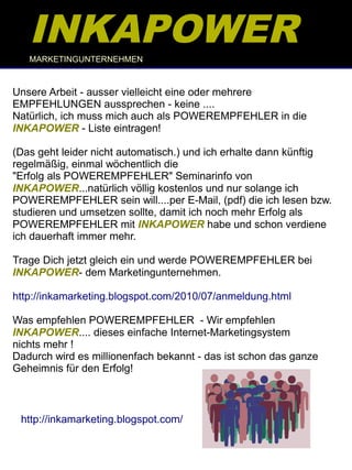 INKAPOWER
   MARKETINGUNTERNEHMEN



Unsere Arbeit - ausser vielleicht eine oder mehrere
EMPFEHLUNGEN aussprechen - keine ....
Natürlich, ich muss mich auch als POWEREMPFEHLER in die
INKAPOWER - Liste eintragen!

(Das geht leider nicht automatisch.) und ich erhalte dann künftig
regelmäßig, einmal wöchentlich die
"Erfolg als POWEREMPFEHLER" Seminarinfo von
INKAPOWER...natürlich völlig kostenlos und nur solange ich
POWEREMPFEHLER sein will....per E-Mail, (pdf) die ich lesen bzw.
studieren und umsetzen sollte, damit ich noch mehr Erfolg als
POWEREMPFEHLER mit INKAPOWER habe und schon verdiene
ich dauerhaft immer mehr.

Trage Dich jetzt gleich ein und werde POWEREMPFEHLER bei
INKAPOWER- dem Marketingunternehmen.

http://inkamarketing.blogspot.com/2010/07/anmeldung.html

Was empfehlen POWEREMPFEHLER - Wir empfehlen
INKAPOWER.... dieses einfache Internet-Marketingsystem
nichts mehr !
Dadurch wird es millionenfach bekannt - das ist schon das ganze
Geheimnis für den Erfolg!



 http://inkamarketing.blogspot.com/
 