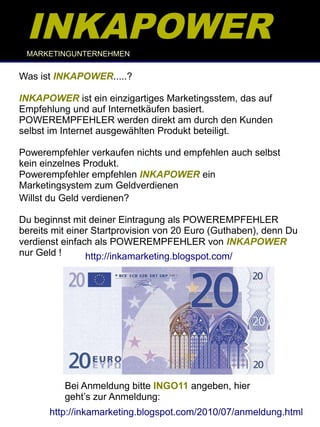 INKAPOWER
 MARKETINGUNTERNEHMEN


Was ist INKAPOWER.....?

INKAPOWER ist ein einzigartiges Marketingsstem, das auf
Empfehlung und auf Internetkäufen basiert.
POWEREMPFEHLER werden direkt am durch den Kunden
selbst im Internet ausgewählten Produkt beteiligt.

Powerempfehler verkaufen nichts und empfehlen auch selbst
kein einzelnes Produkt.
Powerempfehler empfehlen INKAPOWER ein
Marketingsystem zum Geldverdienen
Willst du Geld verdienen?

Du beginnst mit deiner Eintragung als POWEREMPFEHLER
bereits mit einer Startprovision von 20 Euro (Guthaben), denn Du
verdienst einfach als POWEREMPFEHLER von INKAPOWER
nur Geld !      http://inkamarketing.blogspot.com/




          Bei Anmeldung bitte INGO11 angeben, hier
          geht’s zur Anmeldung:
       http://inkamarketing.blogspot.com/2010/07/anmeldung.html
 