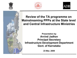 Review of the TA programme on
Mainstreaming PPPs at the State level
 and Central Infrastructure Ministries


                  Presentation by
               Arvind Jadhav
             Principal Secretary
  Infrastructure Development Department
             Govt. of Karnataka
                    23 Mar, 2009
___________________________________________________
 