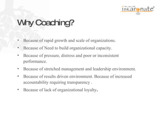 Why Coaching?  Because of rapid growth and scale of organizations. Because of Need to build organizational capacity. Because of pressure, distress and poor or inconsistent performance. Because of stretched management and leadership environment. Because of results driven environment. Because of increased accountability requiring transparency . Because of lack of organizational loyalty . 