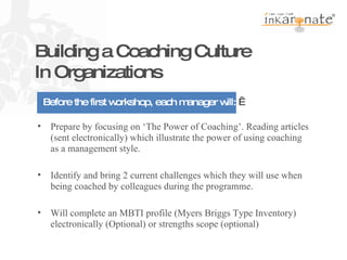   Building a Coaching Culture In Organizations Prepare by focusing on ‘The Power of Coaching’. Reading articles (sent electronically) which illustrate the power of using coaching as a management style.   Identify and bring 2 current challenges which they will use when being coached by colleagues during the programme. Will complete an MBTI profile (Myers Briggs Type Inventory) electronically (Optional) or strengths scope (optional) Pre work   Before the first workshop, each manager will:    