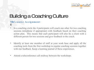 Building a Coaching Culture   In a coaching circle the 4 participants will coach one other for two coaching sessions (telephone if appropriate) with feedback based on their coaching action plan.  This means that each participant will also be a client with a different person for two sessions and give feedback to the coach.   Identify at least one member of staff at your work base and apply all the coaching tools from the first workshop in regular coaching sessions together with star feedback. Keep a learning journal of these experiences. Attend a teleconference call midway between the workshops. Mid course Assignment: 