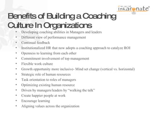   Benefits of Building a Coaching Culture In Organizations Developing coaching abilities in Managers and leaders Different view of performance management Continual feedback Institutionalized HR that now adopts a coaching approach to catalyze ROI Openness to learning from each other Commitment involvement of top management Flexible work culture Growth opportunity more inclusive- Mind set change (vertical vs. horizontal) Strategic role of human resources Task orientation to roles of managers Optimizing existing human resource Driven by managers/leaders by “walking the talk” Create happier people at work Encourage learning Aligning values across the organization 