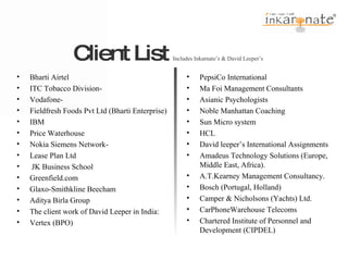 Client List  Includes Inkarnate’s & David Leeper’s  Bharti Airtel ITC Tobacco Division-  Vodafone-  Fieldfresh Foods Pvt Ltd (Bharti Enterprise) IBM Price Waterhouse Nokia Siemens Network-  Lease Plan Ltd JK Business School Greenfield.com Glaxo-Smithkline Beecham Aditya Birla Group The client work of David Leeper in India: Vertex (BPO) PepsiCo International Ma Foi Management Consultants Asianic Psychologists Noble Manhattan Coaching  Sun Micro system HCL David leeper’s International Assignments Amadeus Technology Solutions (Europe, Middle East, Africa). A.T.Kearney Management Consultancy. Bosch (Portugal, Holland) Camper & Nicholsons (Yachts) Ltd. CarPhoneWarehouse Telecoms Chartered Institute of Personnel and Development (CIPDEL) 