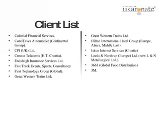 Colonial Financial Services. ContiTeves Automotive (Continental Group). CPI (UK) Ltd. Croatia Telecoms (H.T. Croatia). Endsleigh Insurance Services Ltd. Fast Track Events, Sports, Consultancy First Technology Group (Global). Great Western Trains Ltd . Great Western Trains Ltd. Hilton International Hotel Group (Europe, Africa, Middle East) Iskon Internet Services (Croatia) Leeds & Northrup (Europe) Ltd. (now L & N Metallurgical Ltd.). 3663 (Global Food Distribution) 3M. Client List  