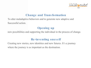 Change and Transformation To alter maladaptive behaviors and to generate new adaptive and Successful action. Opening up new possibilities and supporting the individual in the process of change. Re-inventing oneself Creating new stories, new identities and new futures. It’s a journey where the journey is as important as the destination.  
