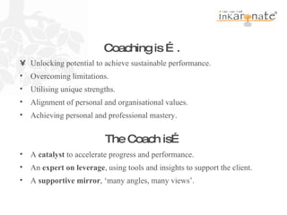 A  catalyst  to accelerate progress and performance. An  expert on leverage , using tools and insights to support the client. A  supportive mirror , ‘many angles, many views’. Coaching is ….   The Coach is… • Unlocking potential to achieve sustainable performance. Overcoming limitations. Utilising unique strengths. Alignment of personal and organisational values. Achieving personal and professional mastery. 