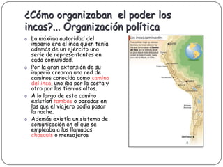 ¿Cómo organizaban el poder los
incas?... Organización política
o La máxima autoridad del
  imperio era el inca quien tenía
  además de un ejército una
  serie de representantes en
  cada comunidad.
o Por la gran extensión de su
  imperio crearon una red de
  caminos conocida como camino
  del inca, uno iba por la costa y
  otro por las tierras altas.
o A lo largo de este camino
  existían tambos o posadas en
  las que el viajero podía pasar
  la noche.
o Además existía un sistema de
  comunicación en el que se
  empleaba a los llamados
  chasquis o mensajeros
 