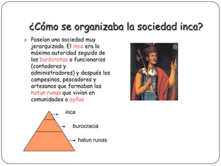 ¿Cómo se organizaba la sociedad inca?
o Poseían una sociedad muy
  jerarquizada. El inca era la
  máxima autoridad seguido de
  los burócratas o funcionarios
  (contadores y
  administradores) y después los
  campesinos, pescadores y
  artesanos que formaban los
  hatun runas que vivían en
  comunidades o ayllus

               inca

                 burocracia

                      hatun runas
 