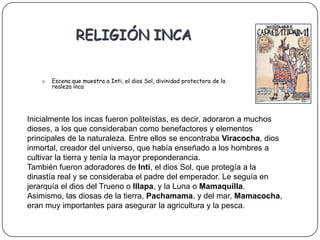 RELIGIÓN INCA


    o   Escena que muestra a Inti, el dios Sol, divinidad protectora de la
        realeza inca




Inicialmente los incas fueron politeístas, es decir, adoraron a muchos
dioses, a los que consideraban como benefactores y elementos
principales de la naturaleza. Entre ellos se encontraba Viracocha, dios
inmortal, creador del universo, que había enseñado a los hombres a
cultivar la tierra y tenía la mayor preponderancia.
También fueron adoradores de Inti, el dios Sol, que protegía a la
dinastía real y se consideraba el padre del emperador. Le seguía en
jerarquía el dios del Trueno o Illapa, y la Luna o Mamaquilla.
Asimismo, las diosas de la tierra, Pachamama, y del mar, Mamacocha,
eran muy importantes para asegurar la agricultura y la pesca.
 