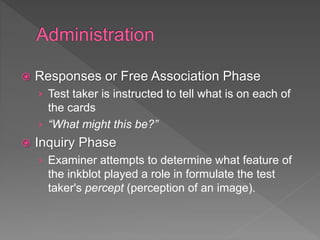  Responses or Free Association Phase
› Test taker is instructed to tell what is on each of
the cards
› “What might this be?”
 Inquiry Phase
› Examiner attempts to determine what feature of
the inkblot played a role in formulate the test
taker's percept (perception of an image).
 