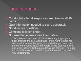  Conducted after all responses are given to all 10
cards
 Gain information needed to score accurately
 Nondirective questions
 Complete location sheet
 Not used to generate new information
› “OK., we’ve done them all. Now we are going to going
back through them. It won’t take long I want to help me
see what you saw. I m going to read what you said, and
them I want you to show me where in the blot you saw it
and what is there that makes it look like that, so I can see
it too. I’d like to see it just like you did, so help me now. Do
you understand.”
 