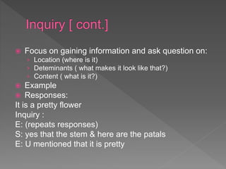  Focus on gaining information and ask question on:
› Location (where is it)
› Deteminants ( what makes it look like that?)
› Content ( what is it?)
 Example
 Responses:
It is a pretty flower
Inquiry :
E: (repeats responses)
S: yes that the stem & here are the patals
E: U mentioned that it is pretty
 