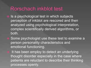  Is a psychological test in which subjects
perception of inkblot are rescored and then
analyzed using psychological interpretation,
complex scientifically derived algorithms, or
both.
 Some psychologist use these test to examine a
person personality characteristics and
emotional functioning.
 It has been employ to detect an underlying
thought disorder especially in the case where
patients are reluctant to describe their thinking
processes openly.
 