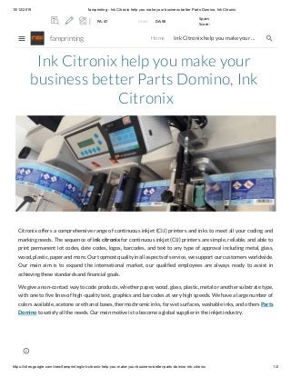 10/12/2019 famprinting - Ink Citronix help you make your business better Parts Domino, Ink Citronix
https://sites.google.com/view/famprinting/ink-citronix-help-you-make-your-business-better-parts-domino-ink-citronix 1/2
Ink Citronix help you make your
business better Parts Domino, Ink
Citronix
Citronix offers a comprehensive range of continuous inkjet (CIJ) printers and inks to meet all your coding and
marking needs. The sequence of ink citronix for continuous inkjet (CIJ) printers are simple, reliable, and able to
print permanent lot codes, date codes, logos, barcodes, and text to any type of approval including metal, glass,
wood, plastic, paper and more. Our topmost quality in all aspects of service, we support our customers worldwide.
Our main aim is to expand the international market, our qualified employees are always ready to assist in
achieving these standards and financial goals.
We give a non-contact way to code products, whether paper, wood, glass, plastic, metal or another substrate type,
with one to five lines of high-quality text, graphics and bar codes at very high speeds. We have a large number of
colors available, acetone or ethanol bases, thermochromic inks, for wet surfaces, washable inks, and others Parts
Domino to satisfy all the needs. Our main motive is to become a global supplier in the inkjet industry.
famprinting Home Ink Citronix help you make your …
PA: 47 0 links DA: 98
Spam
Score:
 