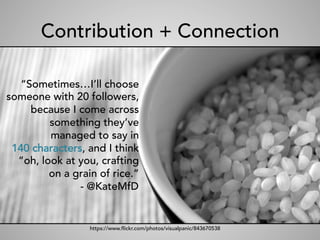 Contribution + Connection
“Sometimes…I’ll choose
someone with 20 followers,
because I come across
something they’ve
managed to say in
140 characters, and I think
“oh, look at you, crafting
on a grain of rice.”
- @KateMfD
https://www.flickr.com/photos/visualpanic/843670538
 