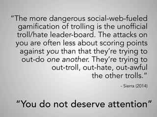 “The more dangerous social-web-fueled
gamification of trolling is the unofficial
troll/hate leader-board. The attacks on
you are often less about scoring points
against you than that they’re trying to
out-do one another. They’re trying to
out-troll, out-hate, out-awful
the other trolls.”
- Sierra (2014)
	
“You do not deserve attention”
 