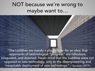 NOT because we’re wrong to
maybe want to…
“The Luddites are merely a placeholder for an idea: that
opponents of technological “progress” are ridiculous,
misguided, and doomed. Never mind that the Luddites were not
opposed to new technology, only to the disempowering and
inequitable deployment of new technology.” – Sacasas (2017)
 