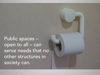 Public spaces –
open to all – can
serve needs that no
other structures in
society can.
	
 