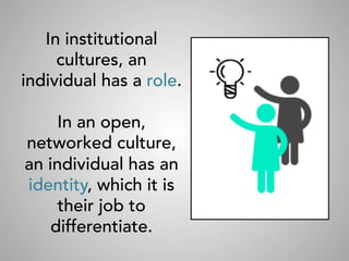 In institutional
cultures, an
individual has a role.
In an open,
networked culture,
an individual has an
identity, which it is
their job to
differentiate.
 