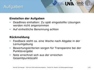 AufgabenEinstellen der AufgabenDeadlines einhalten: Zu spät eingestellte Lösungen werden nicht angenommenAuf einheitliche Benennung achtenRückmeldung Feedback steht ca. eine Woche nach Abgabe in der LernumgebungBewertungskriterien sorgen für Transparenz bei der PunktevergabeNote errechnet sich aus der erreichen Gesamtpunktezahl
