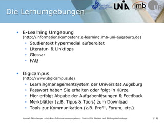 Die LernumgebungenE-Learning Umgebung (http://informationskompetenz.e-learning.imb-uni-augsburg.de)Studientext hypermedial aufbereitetLiteratur- & LinktippsGlossarFAQDigicampus(http://www.digicampus.de)Learningmanagementsystem der Universität AugsburgPasswort haben Sie erhalten oder folgt in KürzeHier erfolgt Abgabe der Aufgabenlösungen & FeedbackMerkblätter (z.B. Tipps & Tools) zum DownloadTools zur Kommunikation (z.B. Profil, Forum, etc.)