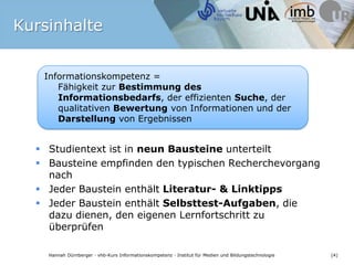 Informationskompetenz = Fähigkeit zur Bestimmung des Informationsbedarfs, der effizienten Suche, der qualitativen Bewertung von Informationen und der Darstellung von ErgebnissenBildquelle: pixelio.de / Tastatur metallic 2 © Rainer Sturm 2009KursinhalteStudientext ist in neun Bausteine unterteiltBausteine empfinden den typischen Recherchevorgang nachJeder Baustein enthält Literatur- & LinktippsJeder Baustein enthält Selbsttest-Aufgaben, die dazu dienen, den eigenen Lernfortschritt zu überprüfen