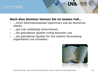 LernzieleNach dem Seminar können Sie im besten Fall…...Ihren Informationsbedarf bestimmen und die Recherche planen,...gut und vollständig recherchieren, ...die gefundenen Quellen richtig bewerten und ...die gefundenen Quellen für ihre weitere Verwendung organisieren und verwalten.