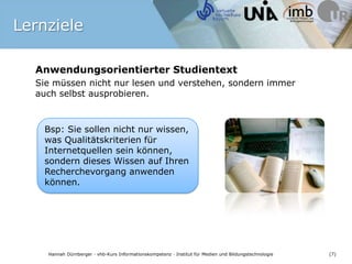 Anwendungsorientierter Studientext Sie müssen nicht nur lesen und verstehen, sondern immer auch selbst ausprobieren. Bsp: Sie sollen nicht nur wissen, was Qualitätskriterien für Internetquellen sein können, sondern dieses Wissen auf Ihren Recherchevorgang anwenden können. Lernziele