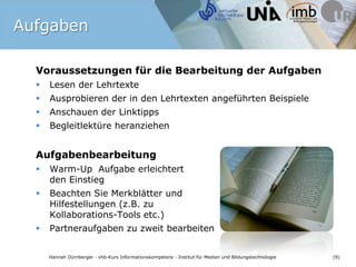 AufgabenVoraussetzungen für die Bearbeitung der AufgabenLesen der LehrtexteAusprobieren der in den Lehrtexten angeführten BeispieleAnschauen der LinktippsBegleitlektüre heranziehenAufgabenbearbeitungWarm-Up  Aufgabe erleichtert den EinstiegBeachten Sie Merkblätter und Hilfestellungen (z.B. zu Kollaborations-Tools etc.)Partneraufgaben zu zweit bearbeiten