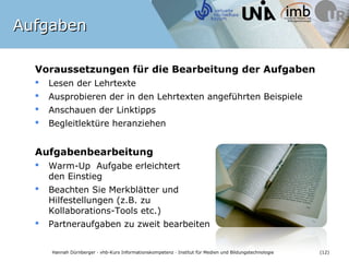 Aufgaben

  Voraussetzungen für die Bearbeitung der Aufgaben
     Lesen der Lehrtexte
     Ausprobieren der in den Lehrtexten angeführten Beispiele
     Anschauen der Linktipps
     Begleitlektüre heranziehen


  Aufgabenbearbeitung
     Warm-Up Aufgabe erleichtert
      den Einstieg
     Beachten Sie Merkblätter und
      Hilfestellungen (z.B. zu
      Kollaborations-Tools etc.)
     Partneraufgaben zu zweit bearbeiten


      Hannah Dürnberger · vhb-Kurs Informationskompetenz · Institut für Medien und Bildungstechnologie   (12)
 