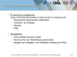Die Lernumgebungen

   E-Learning Umgebung
    (http://informationskompetenz.e-learning.imb-uni-augsburg.de)
         Studientext hypermedial aufbereitet
         Literatur- & Linktipps
         Glossar
         FAQ


   GoogleDoc
      Link erhalten Sie per E-Mail
      Wird nur für die Teambildung verwendet
      Abgabe der Aufgaben und Feedback erfolgt per E-Mail




    Hannah Dürnberger · vhb-Kurs Informationskompetenz · Institut für Medien und Bildungstechnologie   (16)
 
