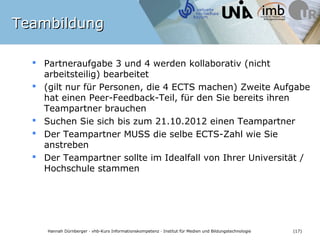 Teambildung

   Partneraufgabe 3 und 4 werden kollaborativ (nicht
    arbeitsteilig) bearbeitet
   (gilt nur für Personen, die 4 ECTS machen) Zweite Aufgabe
    hat einen Peer-Feedback-Teil, für den Sie bereits ihren
    Teampartner brauchen
   Suchen Sie sich bis zum 21.10.2012 einen Teampartner
   Der Teampartner MUSS die selbe ECTS-Zahl wie Sie
    anstreben
   Der Teampartner sollte im Idealfall von Ihrer Universität /
    Hochschule stammen




    Hannah Dürnberger · vhb-Kurs Informationskompetenz · Institut für Medien und Bildungstechnologie   (17)
 