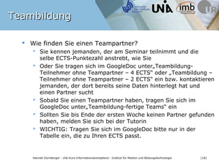 Teambildung

   Wie finden Sie einen Teampartner?
      Sie kennen jemanden, der am Seminar teilnimmt und die
       selbe ECTS-Punktezahl anstrebt, wie Sie
      Oder Sie tragen sich im GoogleDoc unter„Teambildung-
       Teilnehmer ohne Teampartner – 4 ECTS“ oder „Teambildung –
       Teilnehmer ohne Teampartner – 2 ECTS“ ein bzw. kontaktieren
       jemanden, der dort bereits seine Daten hinterlegt hat und
       einen Partner sucht
      Sobald Sie einen Teampartner haben, tragen Sie sich im
       GoogleDoc unter„Teambildung-fertige Teams“ ein
      Sollten Sie bis Ende der ersten Woche keinen Partner
       gefunden haben, melden Sie sich bei der Tutorin
      WICHTIG: Tragen Sie sich im GoogleDoc bitte nur in der
       Tabelle ein, die zu Ihren ECTS passt.


    Hannah Dürnberger · vhb-Kurs Informationskompetenz · Institut für Medien und Bildungstechnologie   (18)
 
