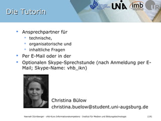 Die Tutorin

   Ansprechpartner für
      technische,
      organisatorische und
      inhaltliche Fragen
   Per E-Mail oder in der
   Optionalen Skype-Sprechstunde (nach Anmeldung per E-
    Mail; Skype-Name: vhb_ikn)




                               Christina Bülow
                               christina.buelow@student.uni-augsburg.de

    Hannah Dürnberger · vhb-Kurs Informationskompetenz · Institut für Medien und Bildungstechnologie   (19)
 