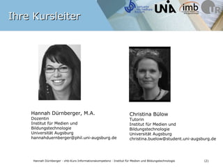 Ihre Kursleiter




    Hannah Dürnberger, M.A.                                           Christina Bülow
    Dozentin                                                          Tutorin
    Institut für Medien und                                           Institut für Medien und
    Bildungstechnologie                                               Bildungstechnologie
    Universität Augsburg                                              Universität Augsburg
    hannahduernberger@phil.uni-augsburg.de                            christina.buelow@student.uni-augsburg.de




    Hannah Dürnberger · vhb-Kurs Informationskompetenz · Institut für Medien und Bildungstechnologie      (2)
 