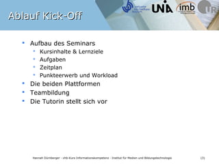 Ablauf Kick-Off

   Aufbau des Seminars
         Kursinhalte & Lernziele
         Aufgaben
         Zeitplan
         Punkteerwerb und Workload
   Die beiden Plattformen
   Teambildung
   Die Tutorin stellt sich vor




              Bildquelle: pixelio.de / Tastatur metallic 2 © Rainer Sturm 2009
    Hannah Dürnberger · vhb-Kurs Informationskompetenz · Institut für Medien und Bildungstechnologie   (3)
 