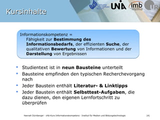 Kursinhalte


   Informationskompetenz =
      Fähigkeit zur Bestimmung des
      Informationsbedarfs, der effizienten Suche, der
      qualitativen Bewertung von Informationen und der
      Darstellung von Ergebnissen


   Studientext ist in neun Bausteine unterteilt
   Bausteine empfinden den typischen Recherchevorgang
    nach
   Jeder Baustein enthält Literatur- & Linktipps
   Jeder Baustein enthält Selbsttest-Aufgaben, die
    dazu dienen, den eigenen Lernfortschritt zu
    überprüfen
              Bildquelle: pixelio.de / Tastatur metallic 2 © Rainer Sturm 2009
    Hannah Dürnberger · vhb-Kurs Informationskompetenz · Institut für Medien und Bildungstechnologie   (4)
 