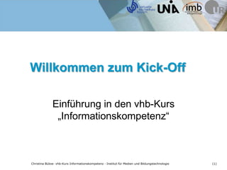 Willkommen zum Kick-Off

              Einführung in den vhb-Kurs
               „Informationskompetenz“



Christina Bülow· vhb-Kurs Informationskompetenz · Institut für Medien und Bildungstechnologie   (1)
 